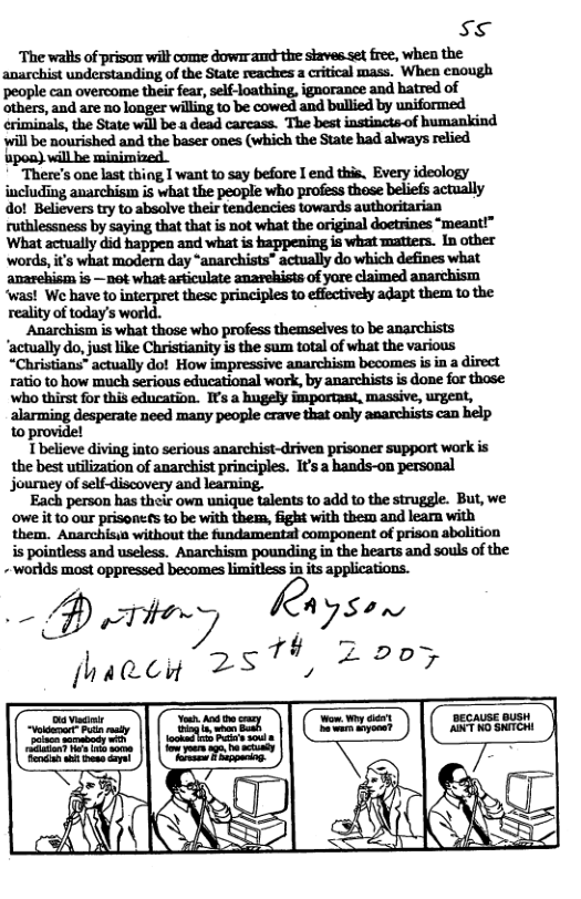 ss ‘The walls of prisom will come dowr and-the staves set free, when the anarchist understanding of the State reackes a critical mass. When enough people can overcome their fear, self-loathing, ignorance and batred of others, and are no longer wiling to be cowed and bullied by uniformed eriminals, the State will be a dead carcass. The best instincts-of humankind will be nourished and the baser ones (which the State had always relied ‘There’s one last thing I want to say before I end this. Every ideology including anarchism is what the people who profess these beliefs actually dol Believers try to absolve their tendencies towards authoritarian ruthlessness by saying that that is not what the original doetrines “meant!” What actually did happen and what is happening is what matiers. In other ‘words, it’s what modern day “anarchists® actually do which defines what anarehism is —not what asticulate anarehists of yore claimed anarchism ‘was! W have to interpret thesc principles to effectively adapt them t0 the reality of today’s world. Anarchism is what those who profess themseives to be anarchists ‘actually do, just like Christianity is the sum total of what the various “Christians” actually do! How impressive anarchism becomes is in a direct ratio to how much serious educational work, by anarchists s done for those Who thirst for this education. Is a hugely importaat, massive, urgent, 1o provide! Tbelieve diving into serious anarchist-driven prisoner support work is the best utilization of anarchist principles. It’s a hands-on personal journey of self-discovery and learning. Each person has their own unique talents to add to the struggle. But, we owe it 10 our prisones to be with them, fight with them and learn with them. Anarchisia without the fundamental component of prison abolition is pointless and useless. Anarchism pounding in the hearts and souls of the - worlds most oppressed becomes limitless in its applications.